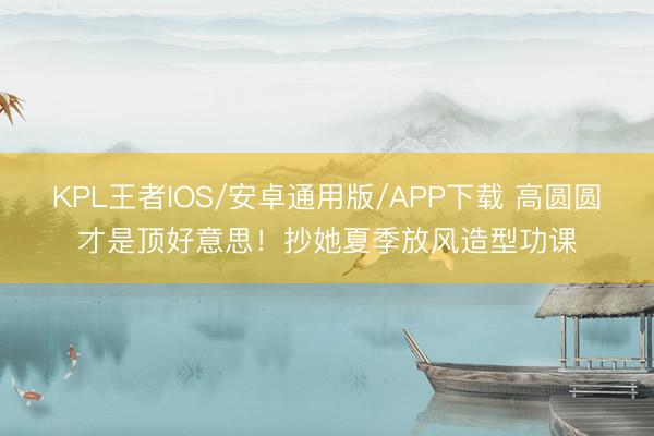 KPL王者IOS/安卓通用版/APP下载 高圆圆才是顶好意思！抄她夏季放风造型功课