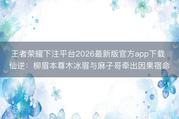 王者荣耀下注平台2026最新版官方app下载 仙逆：柳眉本尊木冰眉与麻子哥牵出因果宿命