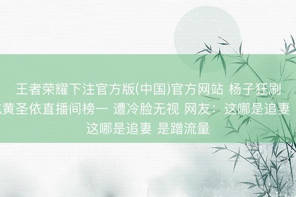 王者荣耀下注官方版(中国)官方网站 杨子狂刷十几万成黄圣依直播间榜一 遭冷脸无视 网友:这哪是追妻 是蹭流量