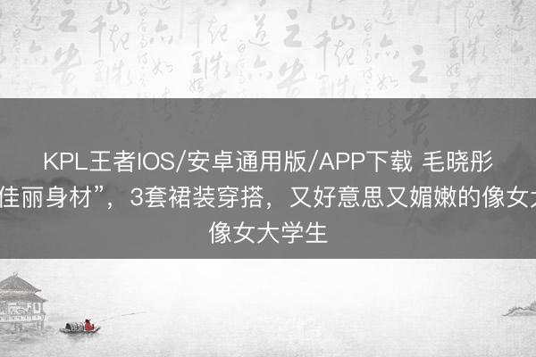 KPL王者IOS/安卓通用版/APP下载 毛晓彤才是“佳丽身材”,3套裙装穿搭,又好意思又媚嫩的像女大学生
