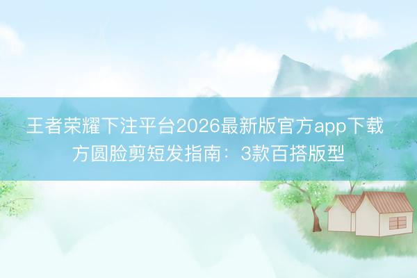 王者荣耀下注平台2026最新版官方app下载 方圆脸剪短发指南：3款百搭版型