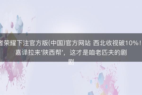 王者荣耀下注官方版(中国)官方网站 西北收视破10%！张嘉译拉来'陕西帮'，这才是咱老匹夫的剧