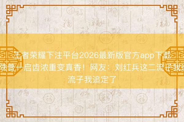 王者荣耀下注平台2026最新版官方app下载 窦骁陕普一启齿浓重变真香！网友：刘红兵这二流子我追定了