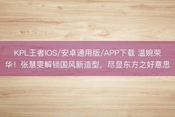 KPL王者IOS/安卓通用版/APP下载 温婉荣华!张慧雯解锁国风新造型,尽显东方之好意思