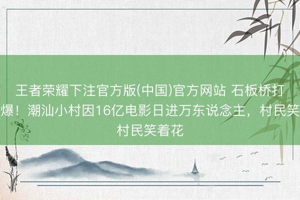 王者荣耀下注官方版(中国)官方网站 石板桥打卡挤爆！潮汕小村因16亿电影日进万东说念主，村民笑着花