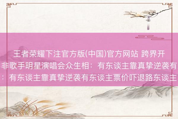 王者荣耀下注官方版(中国)官方网站 跨界开唱谁在捞金谁在圈粉？非歌手明星演唱会众生相：有东谈主靠真挚逆袭有东谈主票价吓退路东谈主