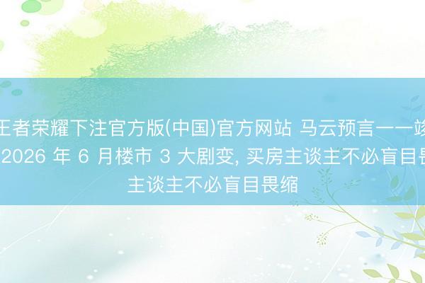 王者荣耀下注官方版(中国)官方网站 马云预言一一竣事: 2026 年 6 月楼市 3 大剧变， 买房主谈主不必盲目畏缩