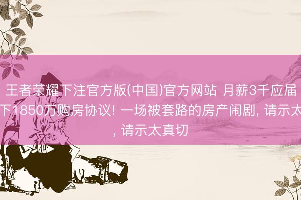 王者荣耀下注官方版(中国)官方网站 月薪3千应届生签下1850万购房协议! 一场被套路的房产闹剧， 请示太真切