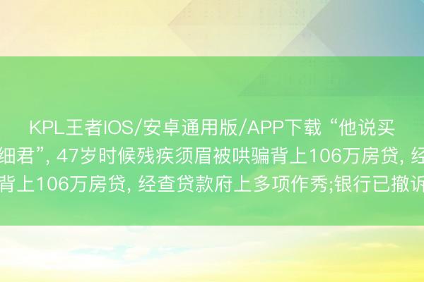 KPL王者IOS/安卓通用版/APP下载 “他说买109平屋子, 就给我找细君”, 47岁时候残疾须眉被哄骗背上106万房贷, 经查贷款府上多项作秀;银行已撤诉无需还贷