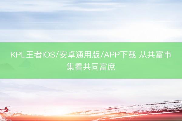 KPL王者IOS/安卓通用版/APP下载 从共富市集看共同富庶