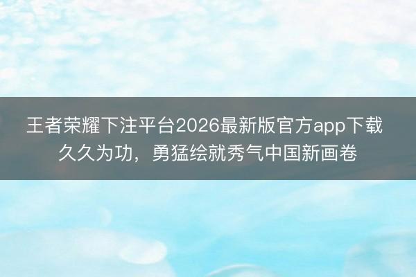 王者荣耀下注平台2026最新版官方app下载 久久为功，勇猛绘就秀气中国新画卷