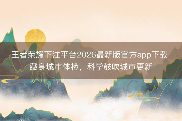 王者荣耀下注平台2026最新版官方app下载 藏身城市体检，科学鼓吹城市更新