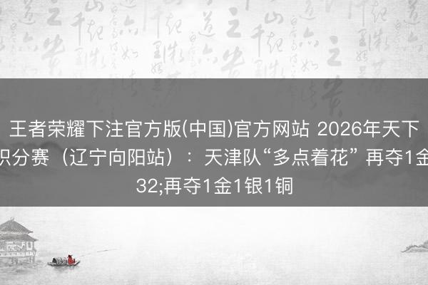 王者荣耀下注官方版(中国)官方网站 2026年天下柔说念积分赛(辽宁向阳站):天津队“多点着花” 再夺1金1银1铜