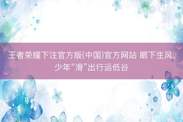 王者荣耀下注官方版(中国)官方网站 眼下生风，少年“滑”出行运低谷