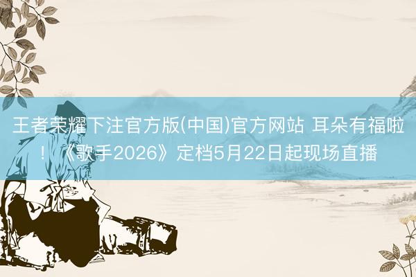 王者荣耀下注官方版(中国)官方网站 耳朵有福啦！《歌手2026》定档5月22日起现场直播