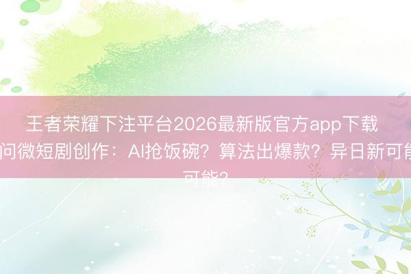 王者荣耀下注平台2026最新版官方app下载 三问微短剧创作:AI抢饭碗?算法出爆款?异日新可能?