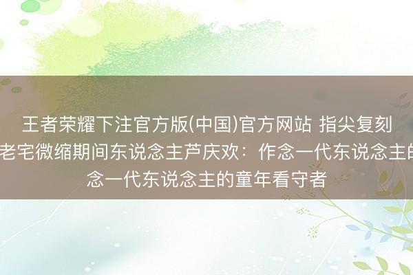 王者荣耀下注官方版(中国)官方网站 指尖复刻旧时光 00后老宅微缩期间东说念主芦庆欢：作念一代东说念主的童年看守者