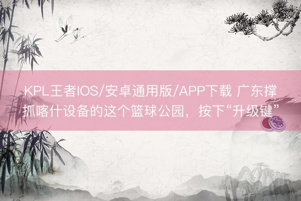 KPL王者IOS/安卓通用版/APP下载 广东撑抓喀什设备的这个篮球公园，按下“升级键”