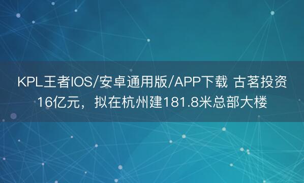 KPL王者IOS/安卓通用版/APP下载 古茗投资16亿元,拟在杭州建181.8米总部大楼