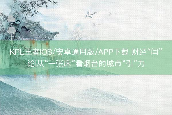 KPL王者IOS/安卓通用版/APP下载 财经“闫”论|从“一张床”看烟台的城市“引”力
