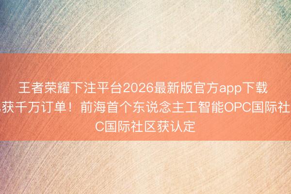 王者荣耀下注平台2026最新版官方app下载 多团队已获千万订单!前海首个东说念主工智能OPC国际社区获认定