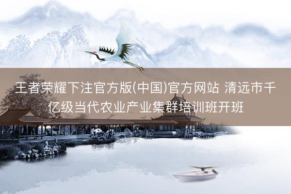 王者荣耀下注官方版(中国)官方网站 清远市千亿级当代农业产业集群培训班开班