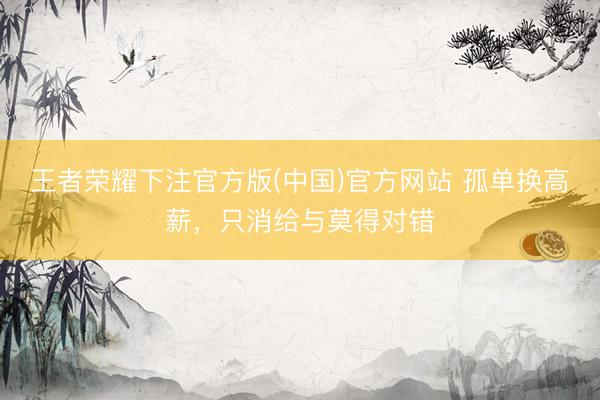 王者荣耀下注官方版(中国)官方网站 孤单换高薪，只消给与莫得对错