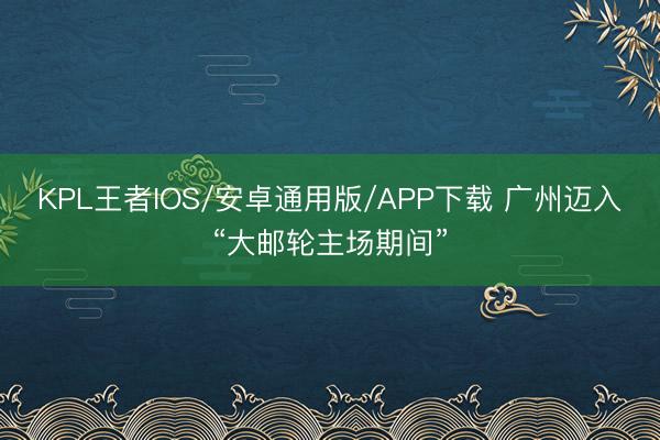 KPL王者IOS/安卓通用版/APP下载 广州迈入“大邮轮主场期间”