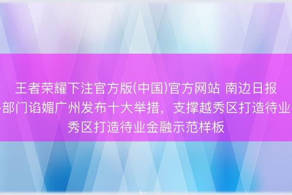 王者荣耀下注官方版(中国)官方网站 南边日报头版｜省级多部门谄媚广州发布十大举措，支撑越秀区打造待业金融示范样板