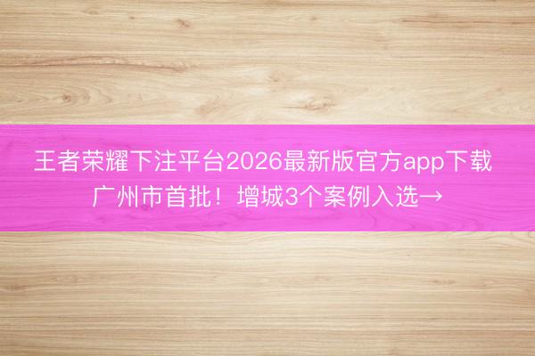 王者荣耀下注平台2026最新版官方app下载 广州市首批！增城3个案例入选→