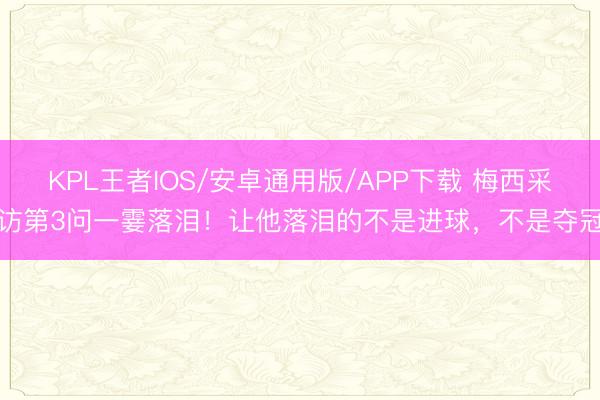 KPL王者IOS/安卓通用版/APP下载 梅西采访第3问一霎落泪！让他落泪的不是进球，不是夺冠
