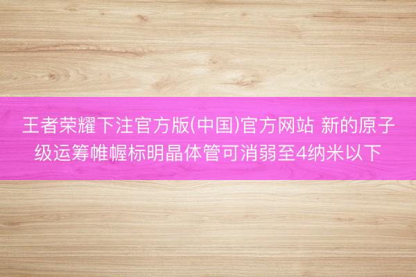 王者荣耀下注官方版(中国)官方网站 新的原子级运筹帷幄标明晶体管可消弱至4纳米以下