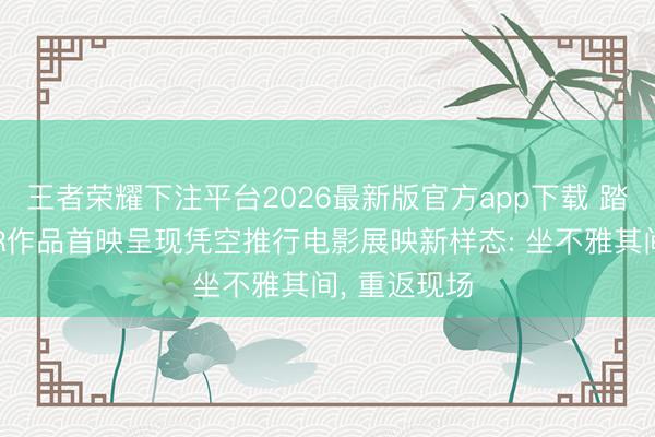 王者荣耀下注平台2026最新版官方app下载 踏进扩影丨XR作品首映呈现凭空推行电影展映新样态: 坐不雅其间, 重返现场